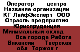 Оператор Call-центра › Название организации ­ КГ ЛайфЭксперт, ООО › Отрасль предприятия ­ Юриспруденция › Минимальный оклад ­ 40 000 - Все города Работа » Вакансии   . Тверская обл.,Торжок г.